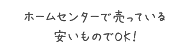 ホームセンターで売っている安いものでOK！